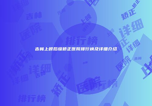 吉林上颌后缩矫正医院排行榜及详细介绍