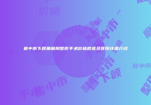 晋中市下颌角磨削整形手术价格概览及医院详细介绍