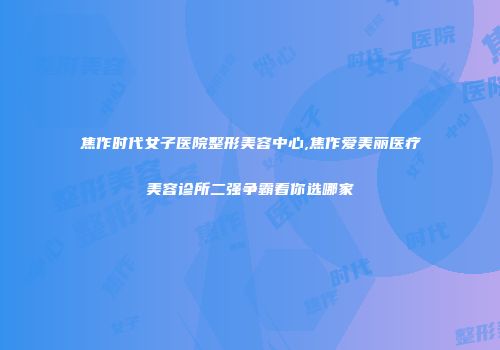 焦作时代女子医院整形美容中心,焦作爱美丽医疗美容诊所二强争霸看你选哪家
