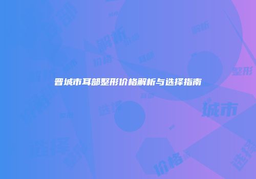 晋城市耳部整形价格解析与选择指南