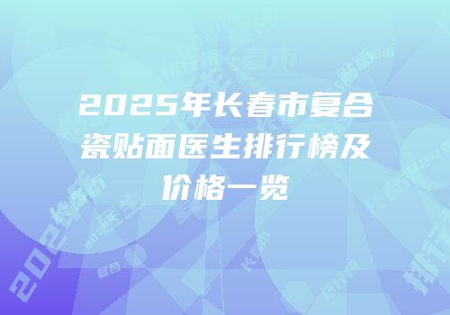 2025年长春市复合瓷贴面医生排行榜及价格一览