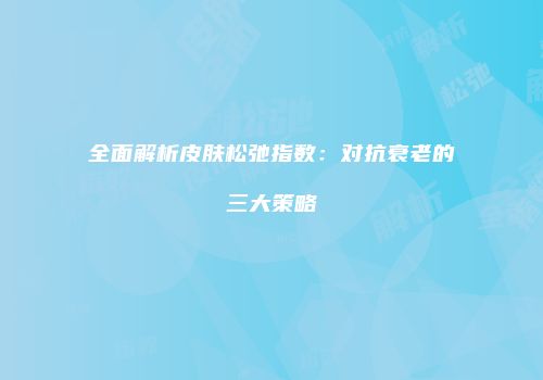 全面解析皮肤松弛指数：对抗衰老的三大策略