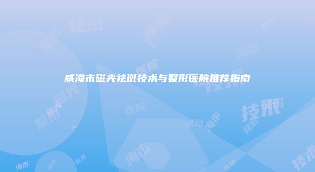 威海市磁光祛斑技术与整形医院推荐指南
