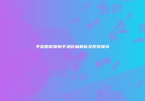 平凉脂肪隆胸手术价格解析及医院推荐
