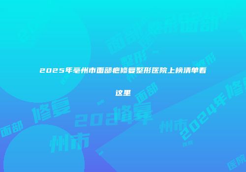 2025年亳州市面部疤修复整形医院上榜清单看这里