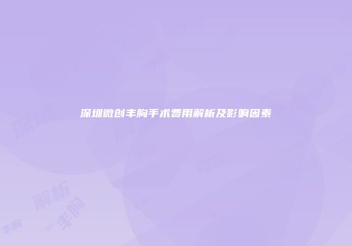深圳微创丰胸手术费用解析及影响因素