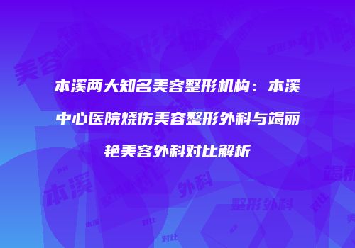 本溪两大知名美容整形机构：本溪中心医院烧伤美容整形外科与竭丽艳美容外科对比解析