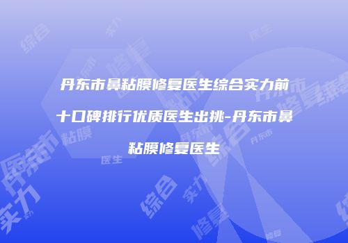 丹东市鼻粘膜修复医生综合实力前十口碑排行优质医生出挑-丹东市鼻粘膜修复医生