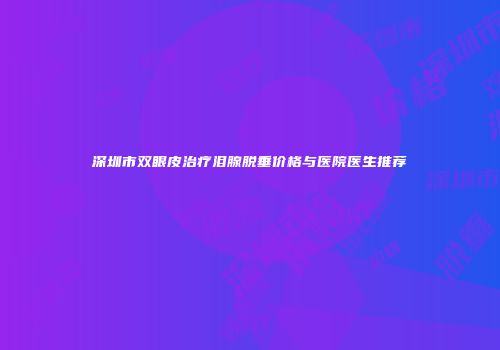 深圳市双眼皮治疗泪腺脱垂价格与医院医生推荐