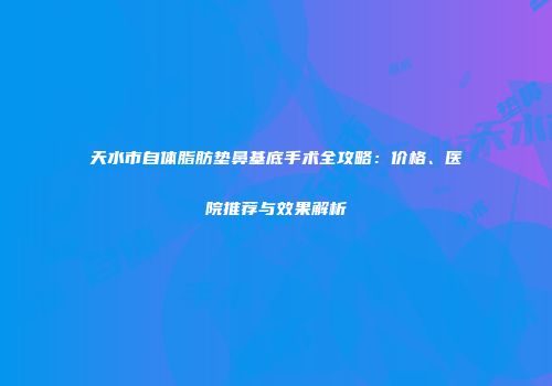 天水市自体脂肪垫鼻基底手术全攻略：价格、医院推荐与效果解析