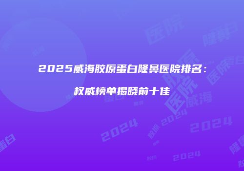 2025威海胶原蛋白隆鼻医院排名：权威榜单揭晓前十佳