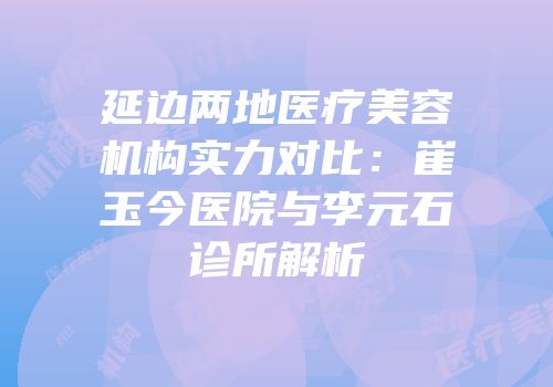 延边两地医疗美容机构实力对比：崔玉今医院与李元石诊所解析