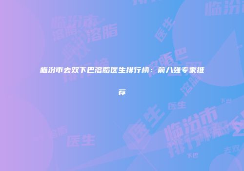 临汾市去双下巴溶脂医生排行榜：前八强专家推荐