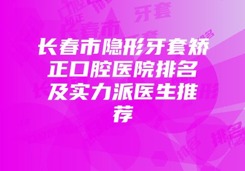 长春市隐形牙套矫正口腔医院排名及实力派医生推荐