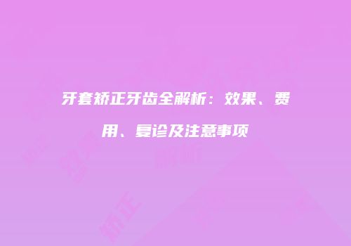 牙套矫正牙齿全解析：效果、费用、复诊及注意事项