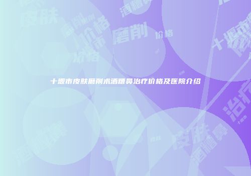 十堰市皮肤磨削术酒糟鼻治疗价格及医院介绍