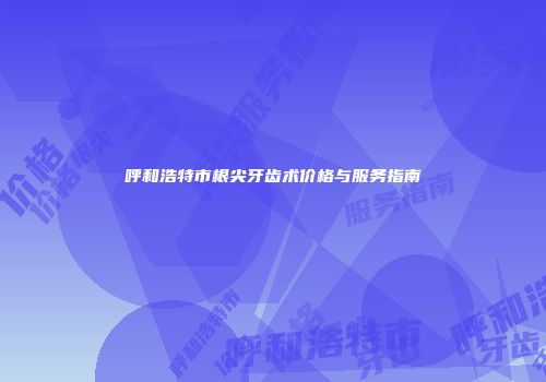 呼和浩特市根尖牙齿术价格与服务指南