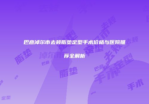 巴彦淖尔市去颊脂垫定型手术价格与医院推荐全解析