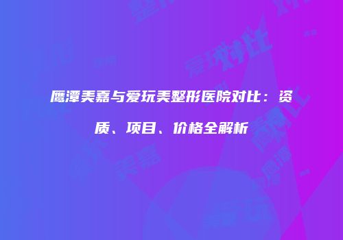 鹰潭美嘉与爱玩美整形医院对比：资质、项目、价格全解析