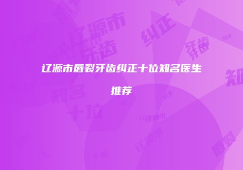 辽源市唇裂牙齿纠正十位知名医生推荐