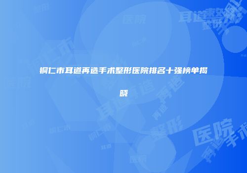 铜仁市耳道再造手术整形医院排名十强榜单揭晓