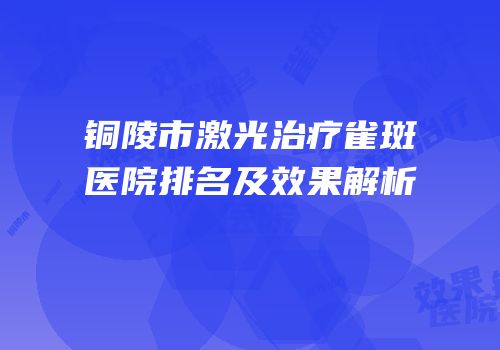 铜陵市激光治疗雀斑医院排名及效果解析
