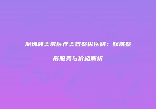 深圳韩美尔医疗美容整形医院：权威整形服务与价格解析