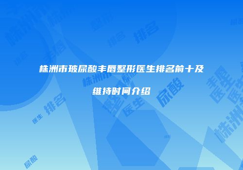 株洲市玻尿酸丰唇整形医生排名前十及维持时间介绍