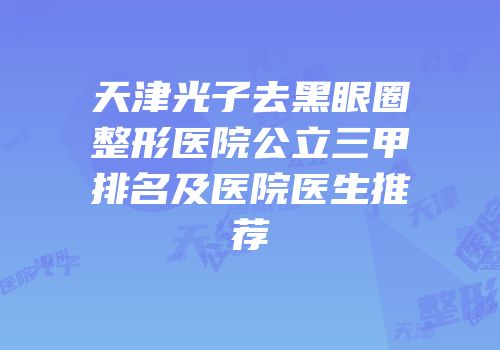 天津光子去黑眼圈整形医院公立三甲排名及医院医生推荐