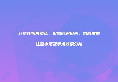 苏州杯状耳矫正：价格影响因素、术前术后注意事项及手术效果分析
