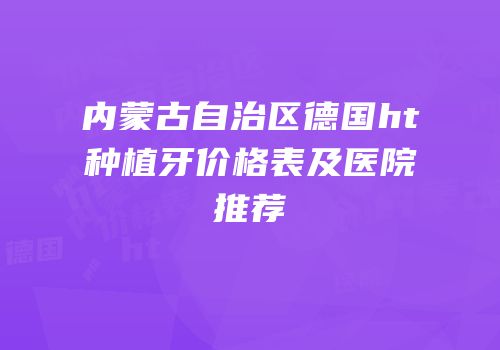 内蒙古自治区德国ht种植牙价格表及医院推荐
