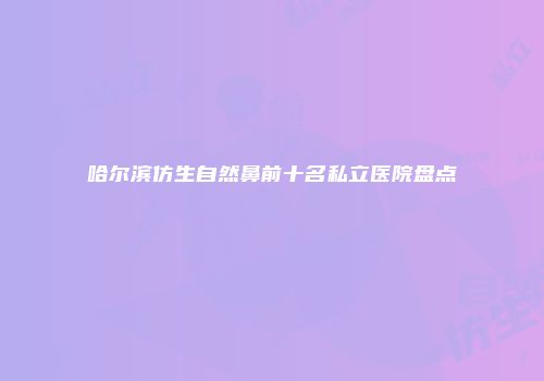 哈尔滨仿生自然鼻前十名私立医院盘点