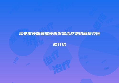 延安市牙龈萎缩牙根发黑治疗费用解析及医院介绍