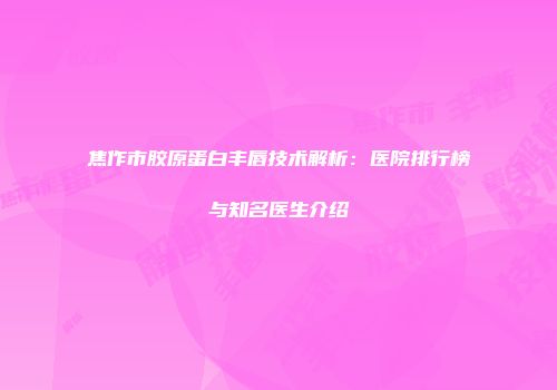 焦作市胶原蛋白丰唇技术解析：医院排行榜与知名医生介绍