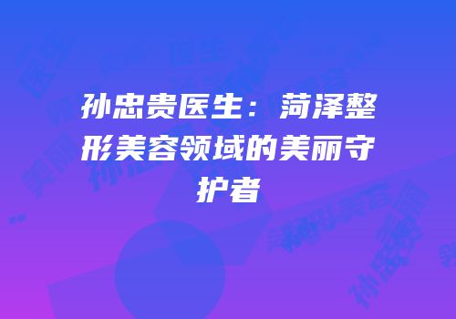 孙忠贵医生：菏泽整形美容领域的美丽守护者