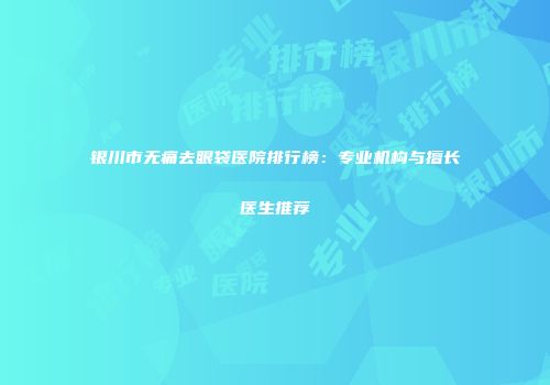 银川市无痛去眼袋医院排行榜：专业机构与擅长医生推荐