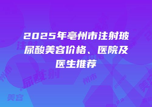 2025年亳州市注射玻尿酸美容价格、医院及医生推荐