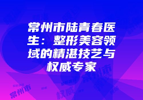 常州市陆青春医生：整形美容领域的精湛技艺与权威专家