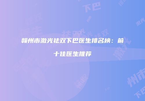 赣州市激光祛双下巴医生排名榜：前十佳医生推荐