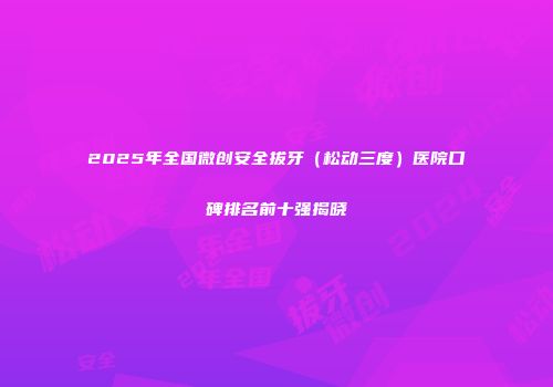 2025年全国微创安全拔牙（松动三度）医院口碑排名前十强揭晓