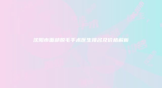 沈阳市面部脱毛手术医生排名及价格解析