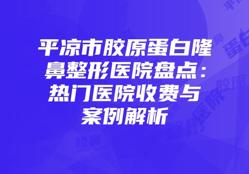 平凉市胶原蛋白隆鼻整形医院盘点：热门医院收费与案例解析