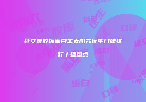 延安市胶原蛋白丰太阳穴医生口碑排行十强盘点