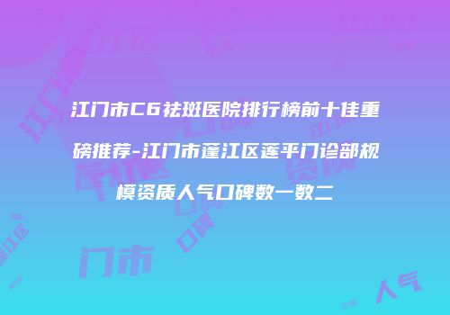 江门市C6祛斑医院排行榜前十佳重磅推荐-江门市蓬江区莲平门诊部规模资质人气口碑数一数二