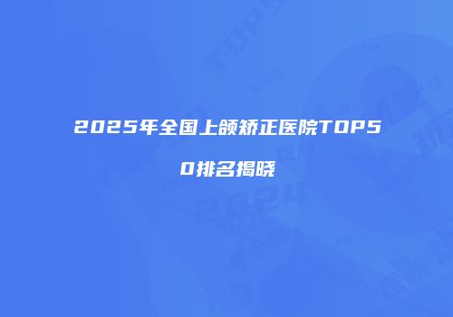 2025年全国上颌矫正医院TOP50排名揭晓