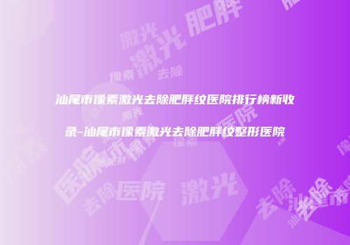 汕尾市像素激光去除肥胖纹医院排行榜新收录-汕尾市像素激光去除肥胖纹整形医院