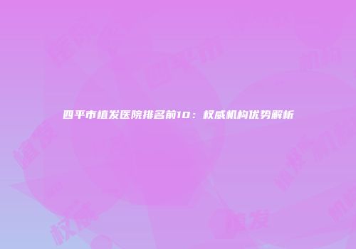 四平市植发医院排名前10：权威机构优势解析