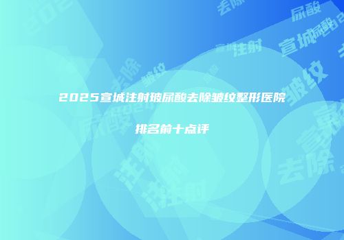 2025宣城注射玻尿酸去除皱纹整形医院排名前十点评