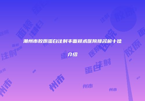 潮州市胶原蛋白注射丰面颊术医院排名前十佳介绍
