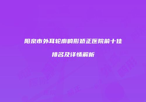 阳泉市外耳轮廓畸形矫正医院前十佳排名及详情解析